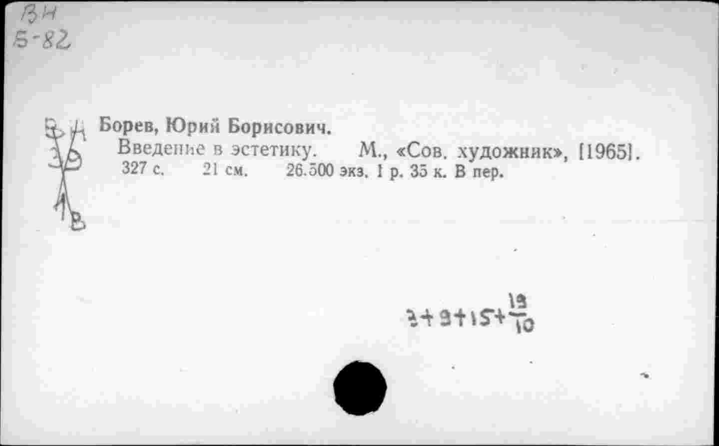 ﻿Борев, Юрий Борисович.
Введение в эстетику. М., «Сов. художник», [1965].
327 с. 21 см. 26.500 экз. 1 р. За к. В пер.
15